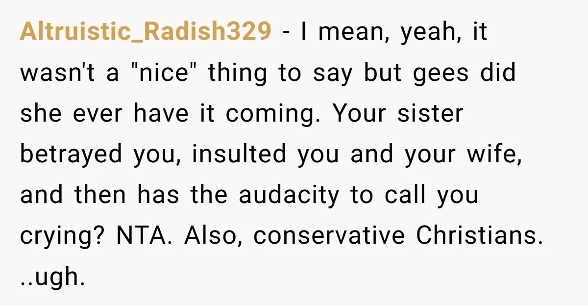 Altruistic_Radish329 − I mean, yeah, it wasn't a "nice" thing to say but gees did she ever have it coming. Your sister betrayed you, insulted you and your wife, and...