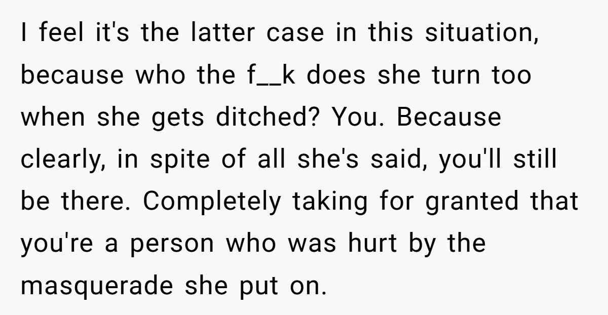 I feel it's the latter case in this situation, because who the f__k does she turn too when she gets ditched? You. Because clearly, in spite of all she's said,...