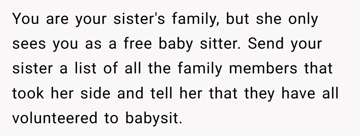 You are your sister's family, but she only sees you as a free baby sitter. Send your sister a list of all the family members that took her side and...