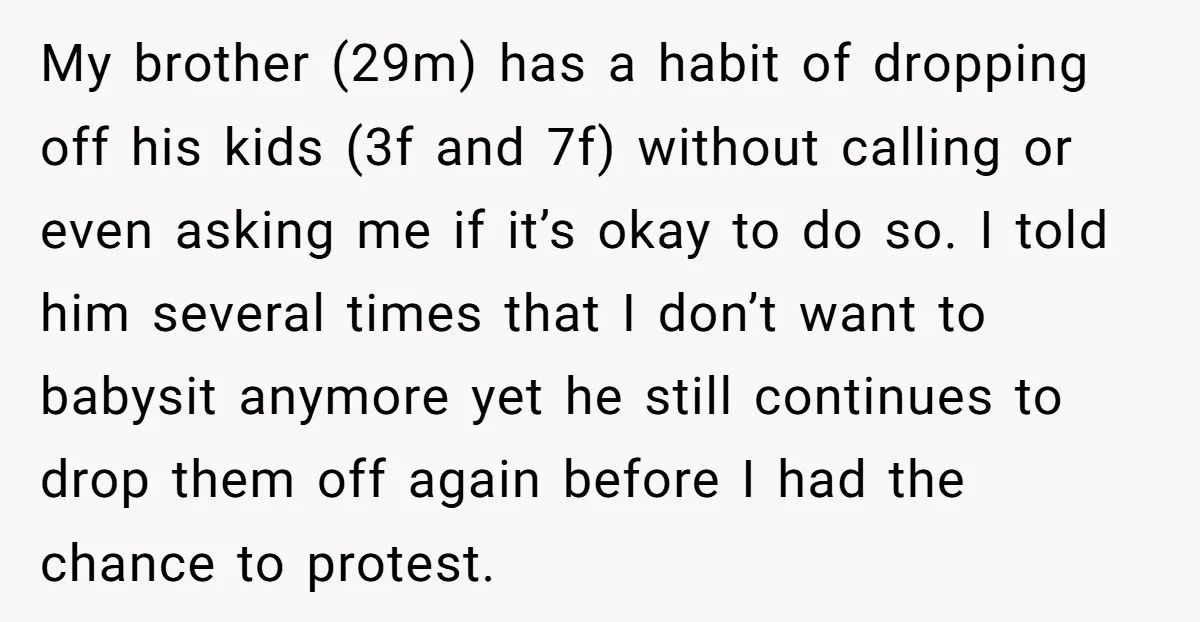 My brother (29m) has a habit of dropping off his kids (3f and 7f) without calling or even asking me if it’s okay to do so. I told him several...
