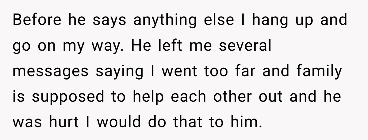 Before he says anything else I hang up and go on my way. He left me several messages saying I went too far and family is supposed to help each...