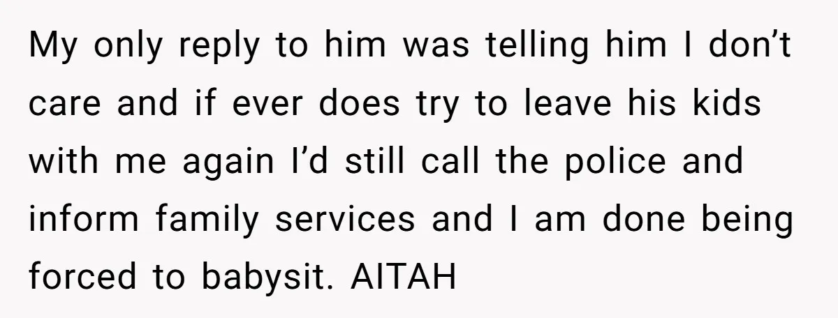 My only reply to him was telling him I don’t care and if ever does try to leave his kids with me again I’d still call the police and inform...