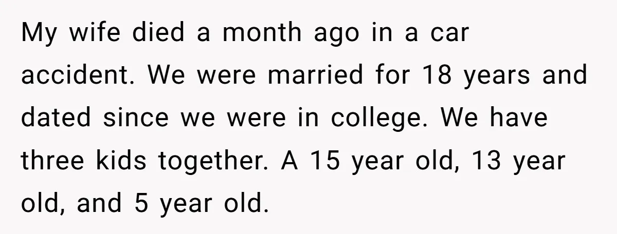 My wife died a month ago in a car accident. We were married for 18 years and dated since we were in college. We have three kids together. A 15...