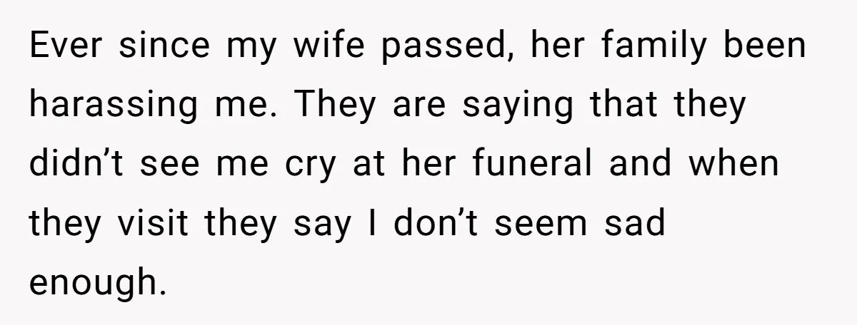 Ever since my wife passed, her family been harassing me. They are saying that they didn’t see me cry at her funeral and when they visit they say I don’t...