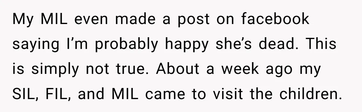 My MIL even made a post on facebook saying I’m probably happy she’s dead. This is simply not true. About a week ago my SIL, FIL, and MIL came to...