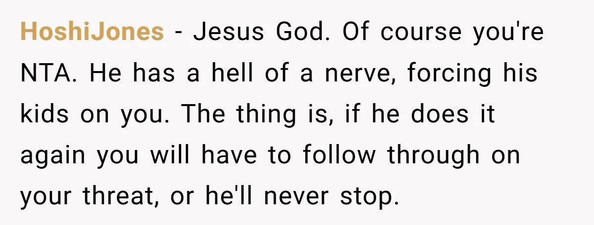 HoshiJones − Jesus God. Of course you're NTA. He has a hell of a nerve, forcing his kids on you. The thing is, if he does it again you will...