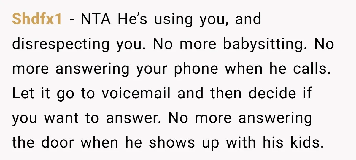 Shdfx1 − NTA He’s using you, and disrespecting you. No more babysitting. No more answering your phone when he calls. Let it go to voicemail and then decide if you...