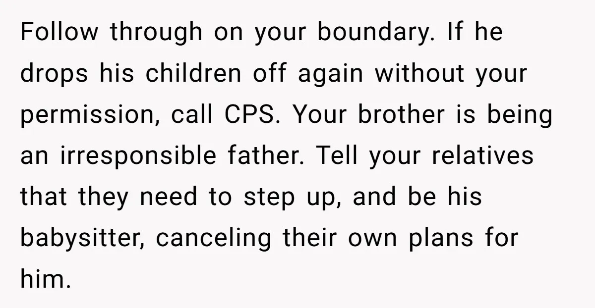 Follow through on your boundary. If he drops his children off again without your permission, call CPS. Your brother is being an irresponsible father. Tell your relatives that they need...