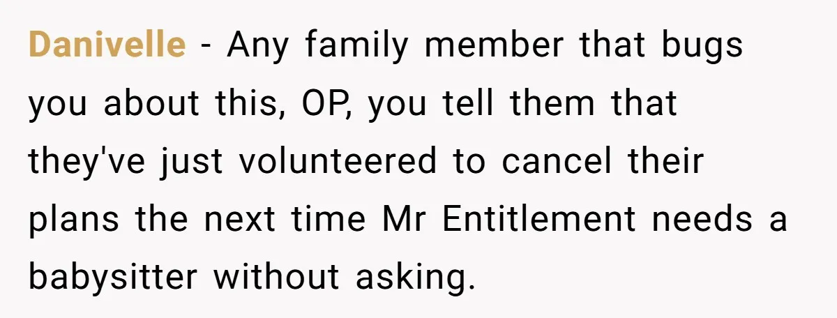 Danivelle − Any family member that bugs you about this, OP, you tell them that they've just volunteered to cancel their plans the next time Mr Entitlement needs a babysitter...