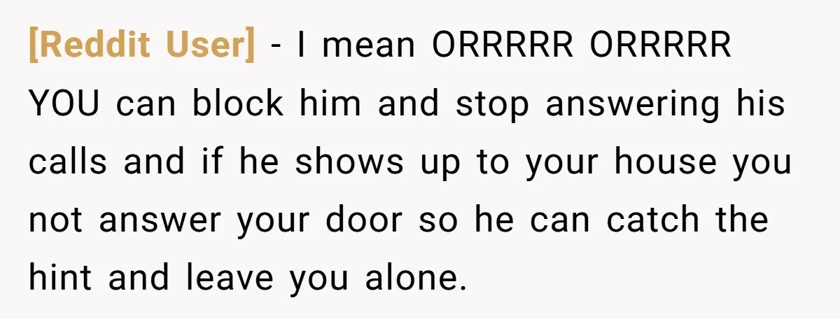 [Reddit User] − I mean ORRRRR ORRRRR YOU can block him and stop answering his calls and if he shows up to your house you not answer your door so...