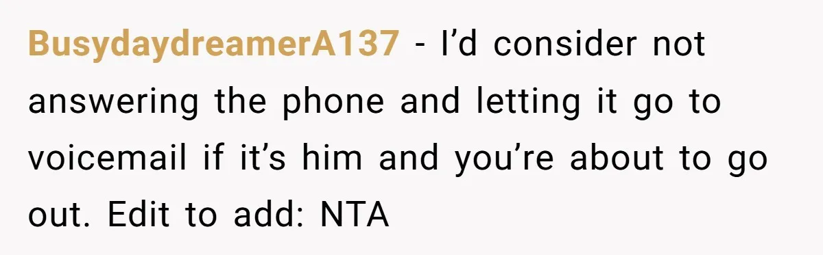 BusydaydreamerA137 − I’d consider not answering the phone and letting it go to voicemail if it’s him and you’re about to go out. Edit to add: NTA
