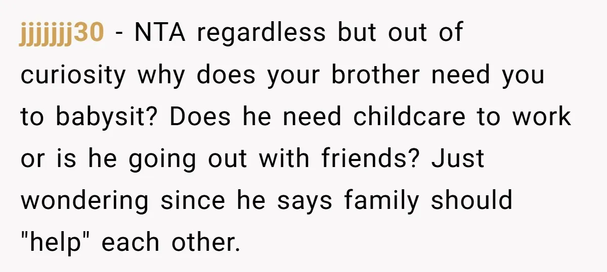 jjjjjjj30 − NTA regardless but out of curiosity why does your brother need you to babysit? Does he need childcare to work or is he going out with friends? Just...