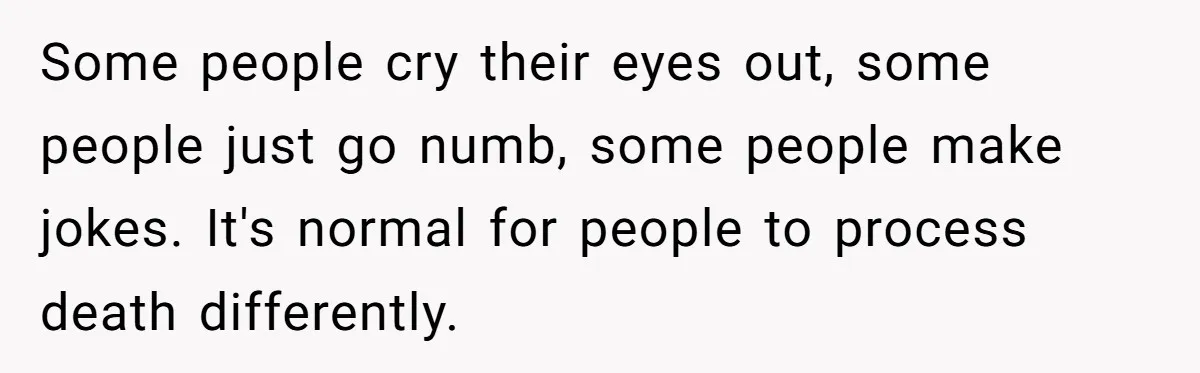 Some people cry their eyes out, some people just go numb, some people make jokes. It's normal for people to process death differently.