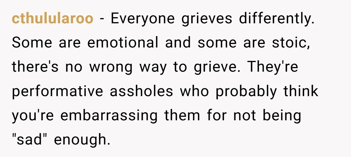 cthulularoo − Everyone grieves differently. Some are emotional and some are stoic, there's no wrong way to grieve. They're performative assholes who probably think you're embarrassing them for not being...