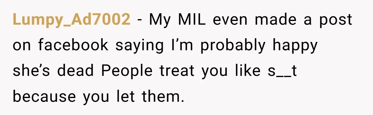 Lumpy_Ad7002 − My MIL even made a post on facebook saying I’m probably happy she’s dead People treat you like s__t because you let them.