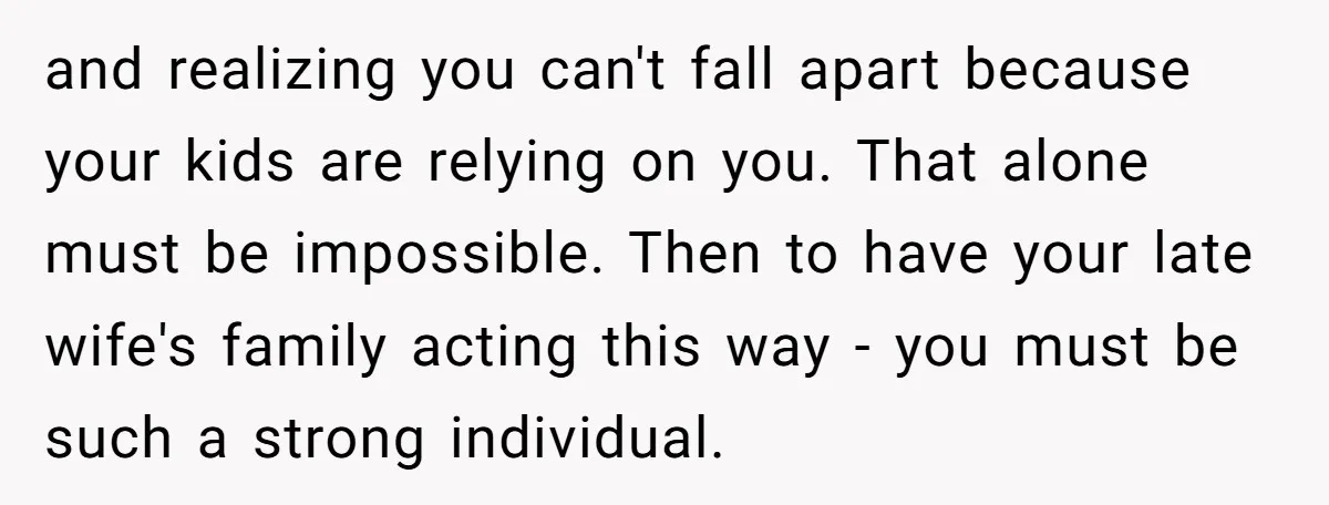 and realizing you can't fall apart because your kids are relying on you. That alone must be impossible. Then to have your late wife's family acting this way - you...