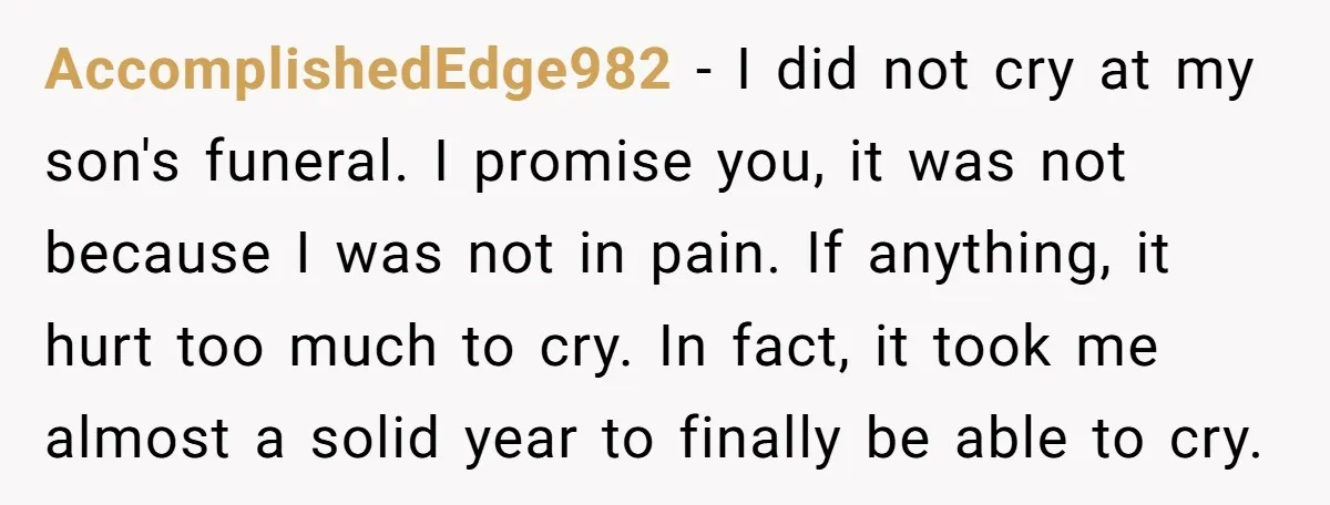 AccomplishedEdge982 − I did not cry at my son's funeral. I promise you, it was not because I was not in pain. If anything, it hurt too much to cry....