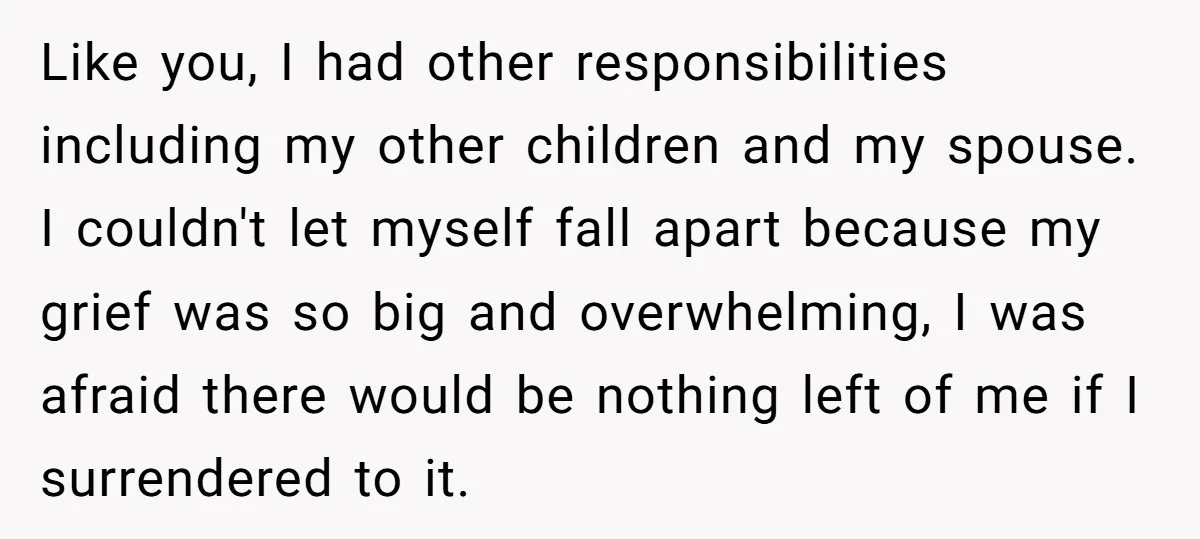 Like you, I had other responsibilities including my other children and my spouse. I couldn't let myself fall apart because my grief was so big and overwhelming, I was afraid...