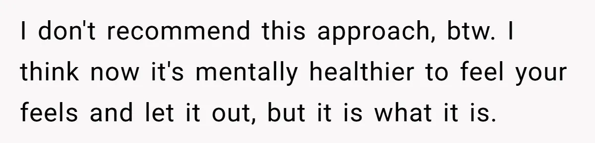 I don't recommend this approach, btw. I think now it's mentally healthier to feel your feels and let it out, but it is what it is.