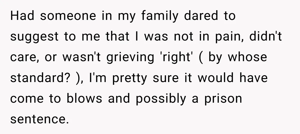 Had someone in my family dared to suggest to me that I was not in pain, didn't care, or wasn't grieving 'right' ( by whose standard? ), I'm pretty sure...
