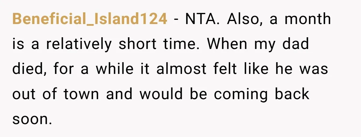 Beneficial_Island124 − NTA. Also, a month is a relatively short time. When my dad died, for a while it almost felt like he was out of town and would be...
