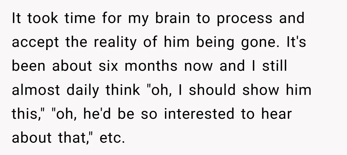 It took time for my brain to process and accept the reality of him being gone. It's been about six months now and I still almost daily think "oh, I...