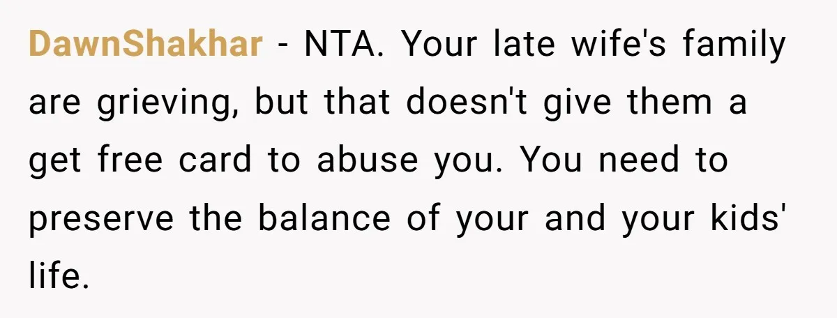DawnShakhar − NTA. Your late wife's family are grieving, but that doesn't give them a get free card to abuse you. You need to preserve the balance of your and...