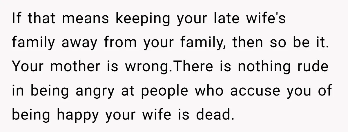 If that means keeping your late wife's family away from your family, then so be it. Your mother is wrong.There is nothing rude in being angry at people who accuse...