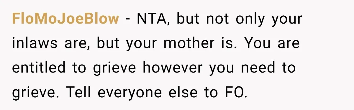 FloMoJoeBlow − NTA, but not only your inlaws are, but your mother is. You are entitled to grieve however you need to grieve. Tell everyone else to FO.
