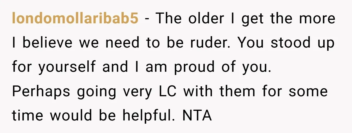 londomollaribab5 − The older I get the more I believe we need to be ruder. You stood up for yourself and I am proud of you. Perhaps going very LC...