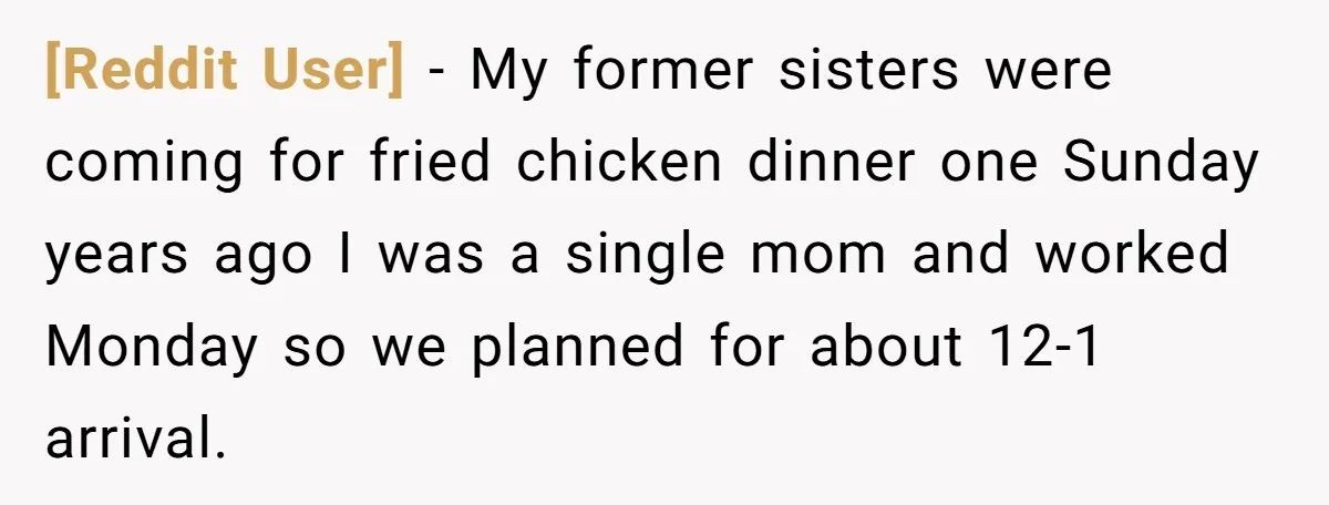 [Reddit User] − My former sisters were coming for fried chicken dinner one Sunday years ago I was a single mom and worked Monday so we planned for about 12-1...