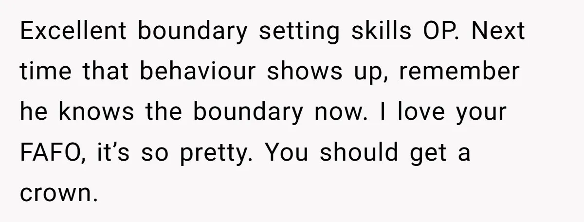 Excellent boundary setting skills OP. Next time that behaviour shows up, remember he knows the boundary now. I love your FAFO, it’s so pretty. You should get a crown.