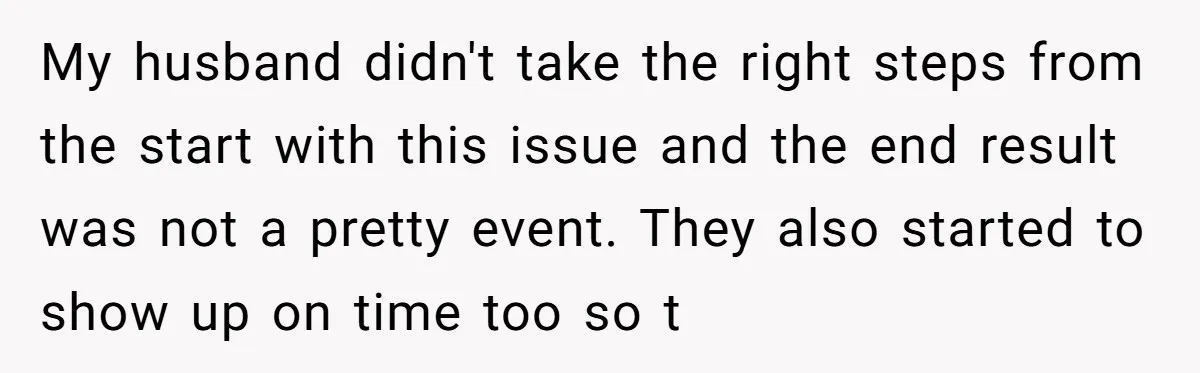 My husband didn't take the right steps from the start with this issue and the end result was not a pretty event. They also started to show up on time...