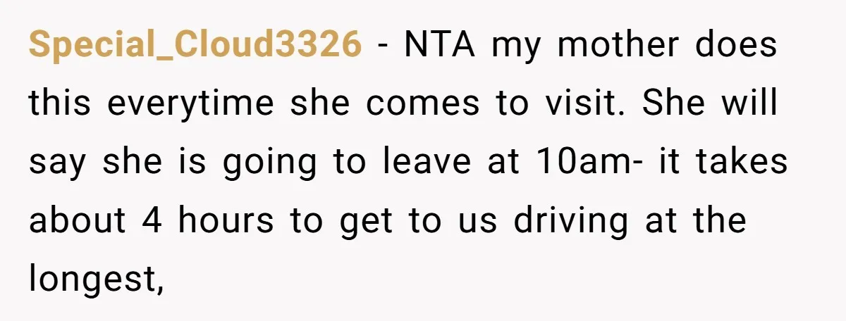 Special_Cloud3326 − NTA my mother does this everytime she comes to visit. She will say she is going to leave at 10am- it takes about 4 hours to get to...
