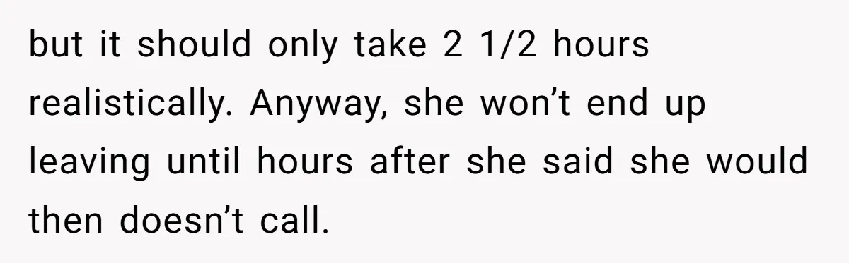but it should only take 2 1/2 hours realistically. Anyway, she won’t end up leaving until hours after she said she would then doesn’t call.