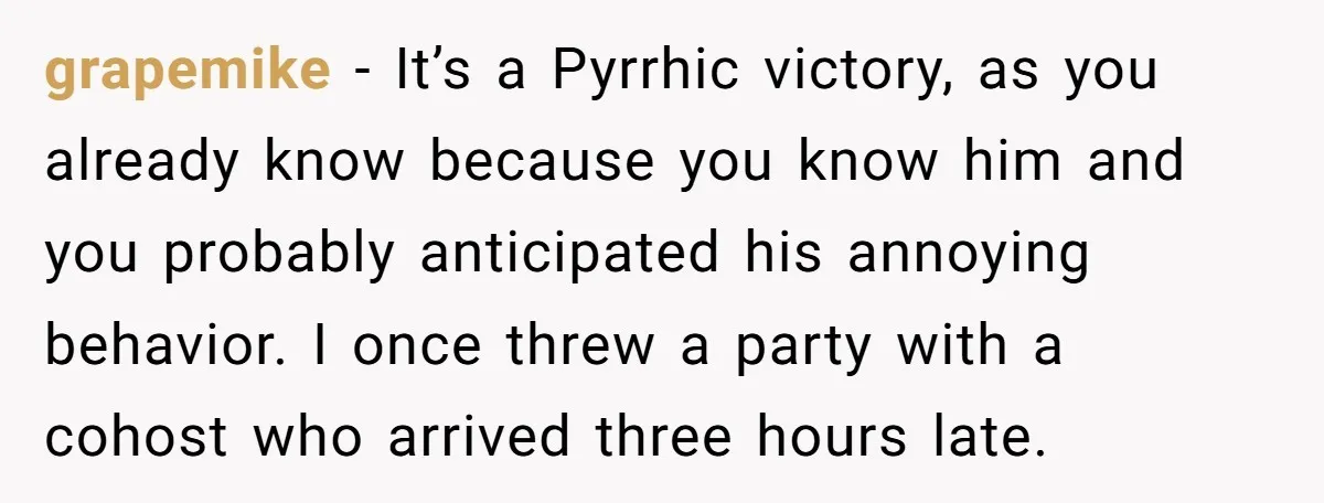 grapemike − It’s a Pyrrhic victory, as you already know because you know him and you probably anticipated his annoying behavior. I once threw a party with a cohost who...