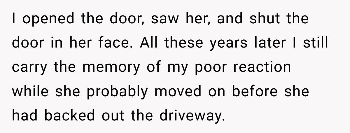 I opened the door, saw her, and shut the door in her face. All these years later I still carry the memory of my poor reaction while she probably moved...