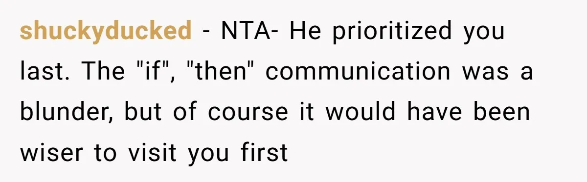 shuckyducked − NTA- He prioritized you last. The "if", "then" communication was a blunder, but of course it would have been wiser to visit you first