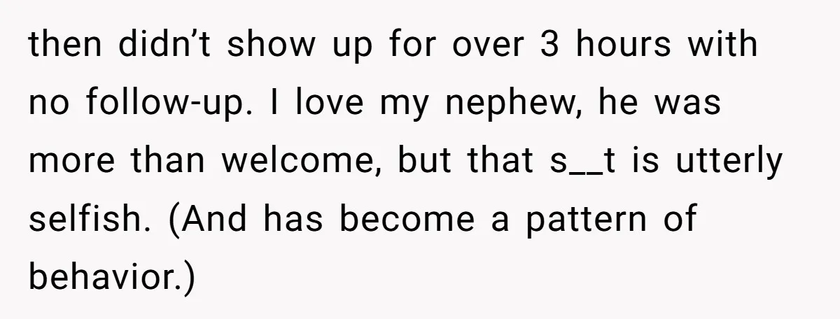 then didn’t show up for over 3 hours with no follow-up. I love my nephew, he was more than welcome, but that s__t is utterly selfish. (And has become a...