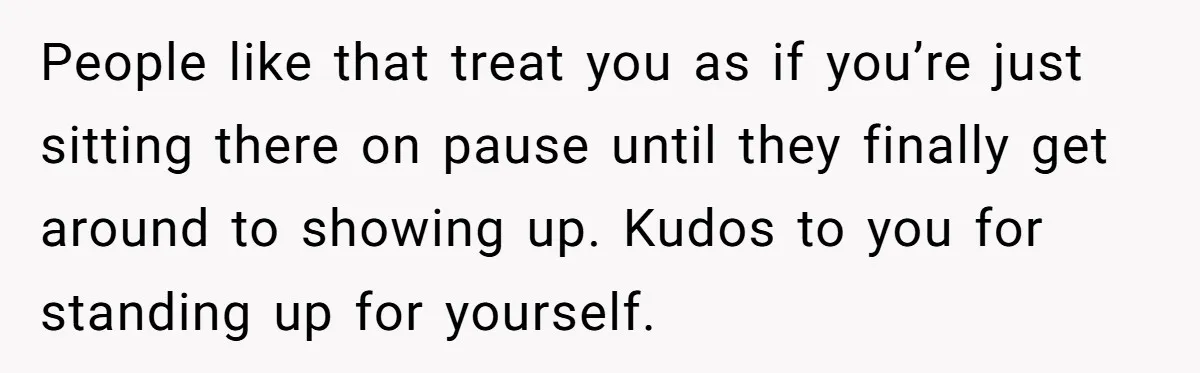 People like that treat you as if you’re just sitting there on pause until they finally get around to showing up. Kudos to you for standing up for yourself.