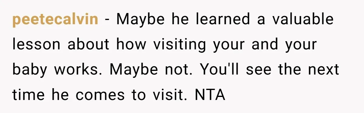 peetecalvin − Maybe he learned a valuable lesson about how visiting your and your baby works. Maybe not. You'll see the next time he comes to visit. NTA