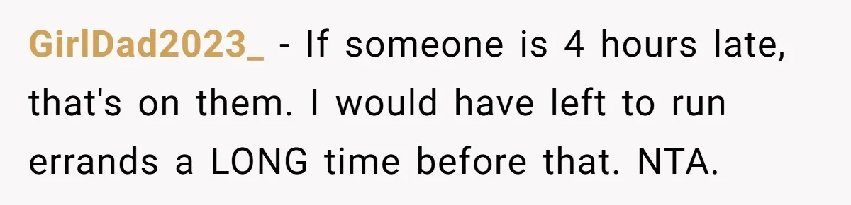 GirlDad2023_ − If someone is 4 hours late, that's on them. I would have left to run errands a LONG time before that. NTA.