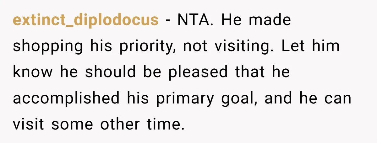extinct_diplodocus − NTA. He made shopping his priority, not visiting. Let him know he should be pleased that he accomplished his primary goal, and he can visit some other time.
