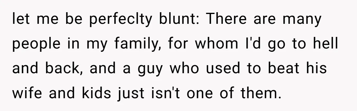 let me be perfeclty blunt: There are many people in my family, for whom I'd go to hell and back, and a guy who used to beat his wife and...