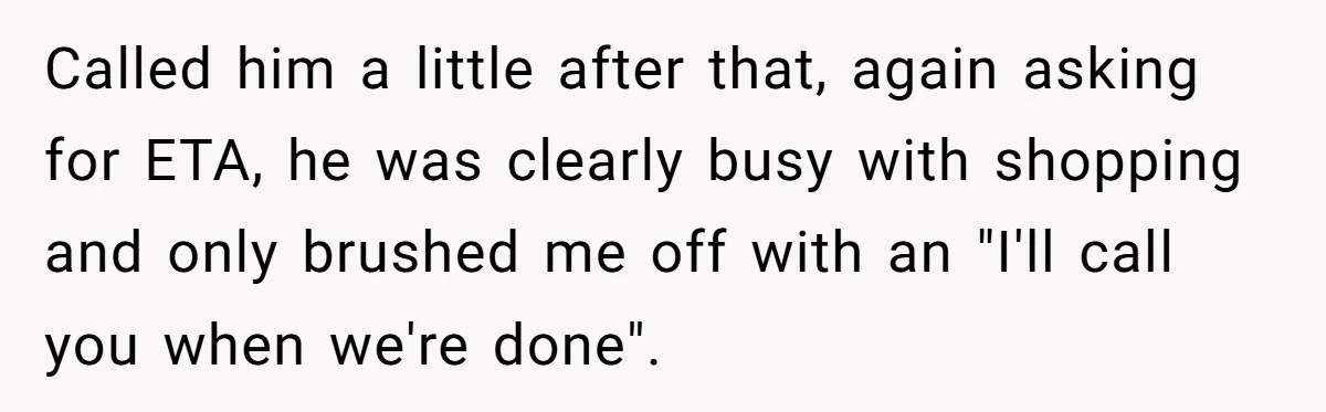 Called him a little after that, again asking for ETA, he was clearly busy with shopping and only brushed me off with an "I'll call you when we're done".