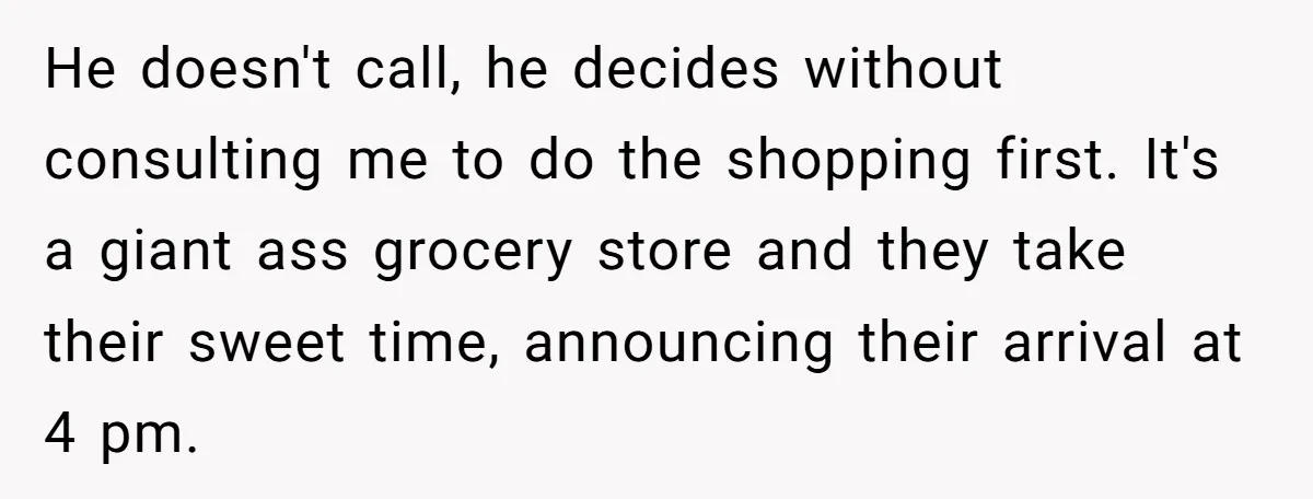 He doesn't call, he decides without consulting me to do the shopping first. It's a giant ass grocery store and they take their sweet time, announcing their arrival at 4...