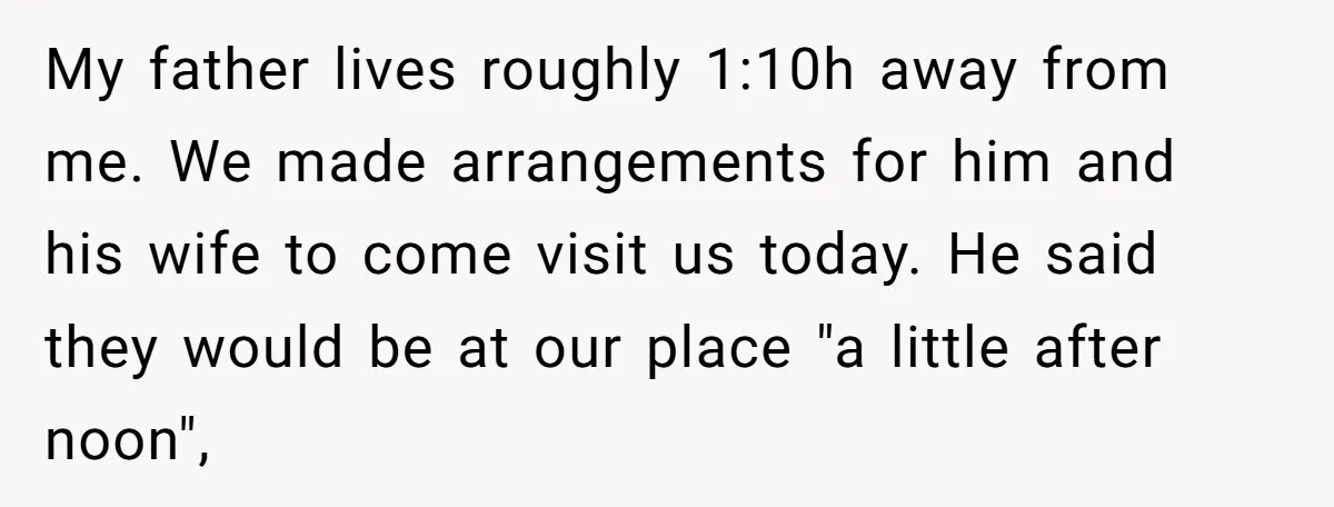 My father lives roughly 1:10h away from me. We made arrangements for him and his wife to come visit us today. He said they would be at our place "a...