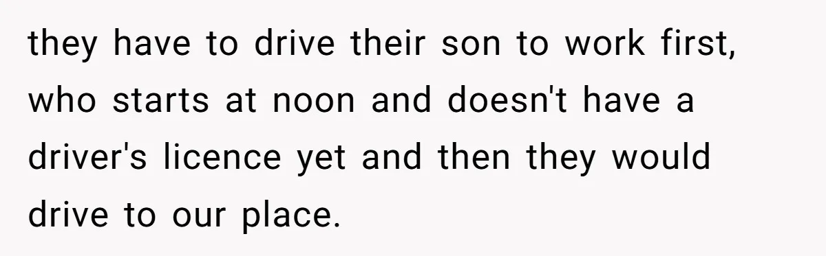 they have to drive their son to work first, who starts at noon and doesn't have a driver's licence yet and then they would drive to our place.