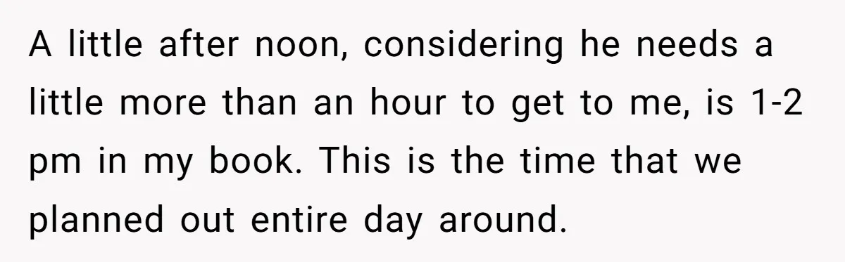 A little after noon, considering he needs a little more than an hour to get to me, is 1-2 pm in my book. This is the time that we planned...