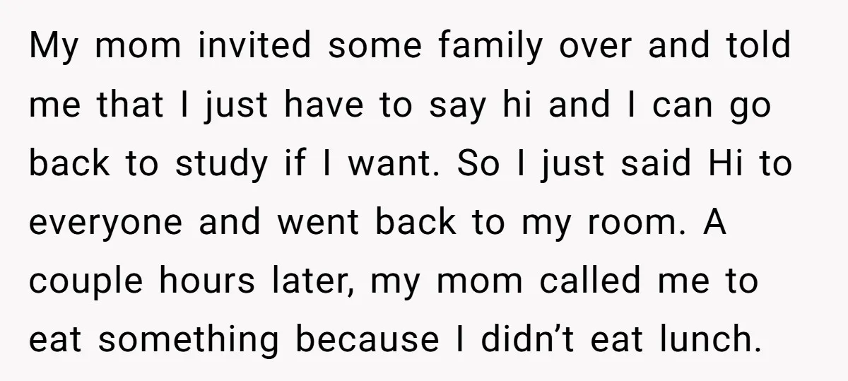 My mom invited some family over and told me that I just have to say hi and I can go back to study if I want. So I just said...